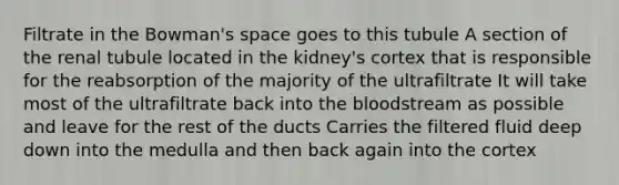 Filtrate in the Bowman's space goes to this tubule A section of the renal tubule located in the kidney's cortex that is responsible for the reabsorption of the majority of the ultrafiltrate It will take most of the ultrafiltrate back into the bloodstream as possible and leave for the rest of the ducts Carries the filtered fluid deep down into the medulla and then back again into the cortex