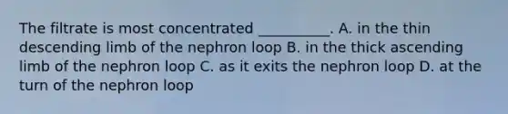 The filtrate is most concentrated __________. A. in the thin descending limb of the nephron loop B. in the thick ascending limb of the nephron loop C. as it exits the nephron loop D. at the turn of the nephron loop