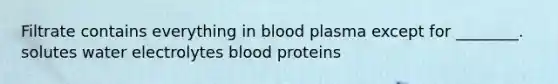 Filtrate contains everything in blood plasma except for ________. solutes water electrolytes blood proteins