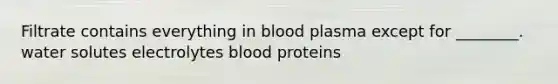 Filtrate contains everything in blood plasma except for ________. water solutes electrolytes blood proteins