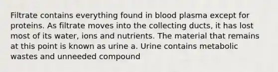 Filtrate contains everything found in blood plasma except for proteins. As filtrate moves into the collecting ducts, it has lost most of its water, ions and nutrients. The material that remains at this point is known as urine a. Urine contains metabolic wastes and unneeded compound