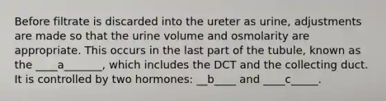 Before filtrate is discarded into the ureter as urine, adjustments are made so that the urine volume and osmolarity are appropriate. This occurs in the last part of the tubule, known as the ____a_______, which includes the DCT and the collecting duct. It is controlled by two hormones: __b____ and ____c_____.