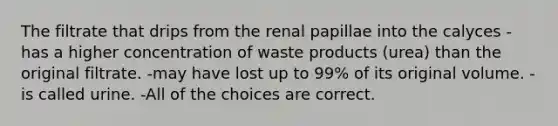 The filtrate that drips from the renal papillae into the calyces -has a higher concentration of waste products (urea) than the original filtrate. -may have lost up to 99% of its original volume. -is called urine. -All of the choices are correct.