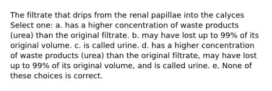 The filtrate that drips from the renal papillae into the calyces Select one: a. has a higher concentration of waste products (urea) than the original filtrate. b. may have lost up to 99% of its original volume. c. is called urine. d. has a higher concentration of waste products (urea) than the original filtrate, may have lost up to 99% of its original volume, and is called urine. e. None of these choices is correct.