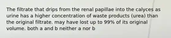 The filtrate that drips from the renal papillae into the calyces as urine has a higher concentration of waste products (urea) than the original filtrate. may have lost up to 99% of its original volume. both a and b neither a nor b