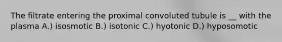 The filtrate entering the proximal convoluted tubule is __ with the plasma A.) isosmotic B.) isotonic C.) hyotonic D.) hyposomotic