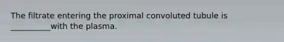 The filtrate entering the proximal convoluted tubule is __________with the plasma.