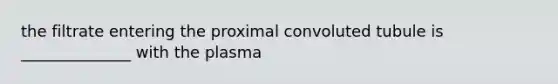 the filtrate entering the proximal convoluted tubule is ______________ with the plasma