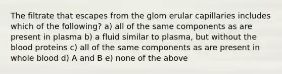 The filtrate that escapes from the glom erular capillaries includes which of the following? a) all of the same components as are present in plasma b) a fluid similar to plasma, but without the blood proteins c) all of the same components as are present in whole blood d) A and B e) none of the above