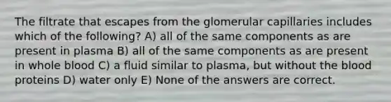 The filtrate that escapes from the glomerular capillaries includes which of the following? A) all of the same components as are present in plasma B) all of the same components as are present in whole blood C) a fluid similar to plasma, but without the blood proteins D) water only E) None of the answers are correct.