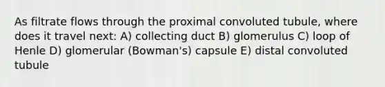 As filtrate flows through the proximal convoluted tubule, where does it travel next: A) collecting duct B) glomerulus C) loop of Henle D) glomerular (Bowman's) capsule E) distal convoluted tubule