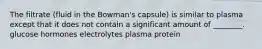 The filtrate (fluid in the Bowman's capsule) is similar to plasma except that it does not contain a significant amount of ________. glucose hormones electrolytes plasma protein