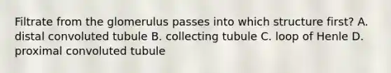 Filtrate from the glomerulus passes into which structure first? A. distal convoluted tubule B. collecting tubule C. loop of Henle D. proximal convoluted tubule