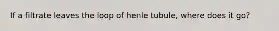 If a filtrate leaves the loop of henle tubule, where does it go?