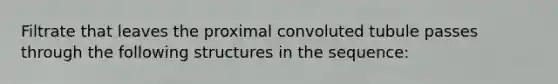 Filtrate that leaves the proximal convoluted tubule passes through the following structures in the sequence: