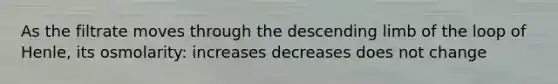 As the filtrate moves through the descending limb of the loop of Henle, its osmolarity: increases decreases does not change