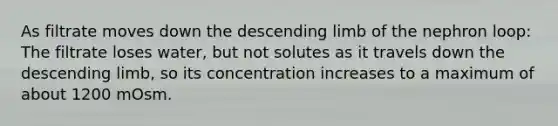 As filtrate moves down the descending limb of the nephron loop: The filtrate loses water, but not solutes as it travels down the descending limb, so its concentration increases to a maximum of about 1200 mOsm.