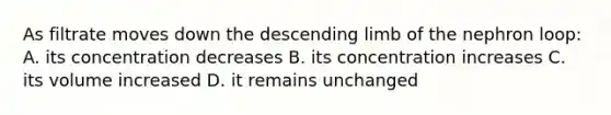 As filtrate moves down the descending limb of the nephron loop: A. its concentration decreases B. its concentration increases C. its volume increased D. it remains unchanged