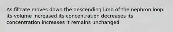 As filtrate moves down the descending limb of the nephron loop: its volume increased its concentration decreases its concentration increases it remains unchanged