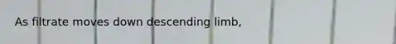As filtrate moves down descending limb,