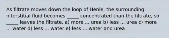 As filtrate moves down the loop of Henle, the surrounding interstitial fluid becomes _____ concentrated than the filtrate, so _____ leaves the filtrate. a) more ... urea b) less ... urea c) more ... water d) less ... water e) less ... water and urea