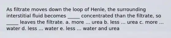 As filtrate moves down the loop of Henle, the surrounding interstitial fluid becomes _____ concentrated than the filtrate, so _____ leaves the filtrate. a. more ... urea b. less ... urea c. more ... water d. less ... water e. less ... water and urea