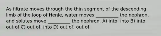 As filtrate moves through the thin segment of the descending limb of the loop of Henle, water moves __________ the nephron, and solutes move __________ the nephron. A) into, into B) into, out of C) out of, into D) out of, out of