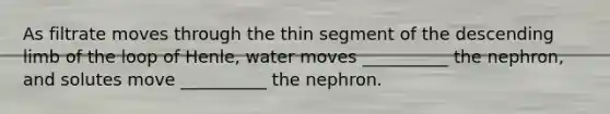 As filtrate moves through the thin segment of the descending limb of the loop of Henle, water moves __________ the nephron, and solutes move __________ the nephron.