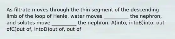 As filtrate moves through the thin segment of the descending limb of the loop of Henle, water moves __________ the nephron, and solutes move __________ the nephron. A)into, intoB)into, out ofC)out of, intoD)out of, out of