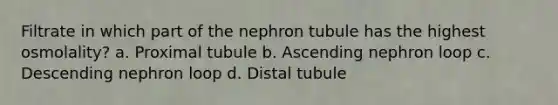 Filtrate in which part of the nephron tubule has the highest osmolality? a. Proximal tubule b. Ascending nephron loop c. Descending nephron loop d. Distal tubule