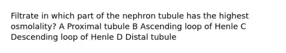 Filtrate in which part of the nephron tubule has the highest osmolality? A Proximal tubule B Ascending loop of Henle C Descending loop of Henle D Distal tubule