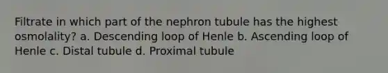 Filtrate in which part of the nephron tubule has the highest osmolality? a. Descending loop of Henle b. Ascending loop of Henle c. Distal tubule d. Proximal tubule