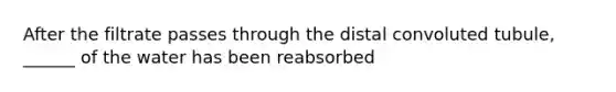 After the filtrate passes through the distal convoluted tubule, ______ of the water has been reabsorbed