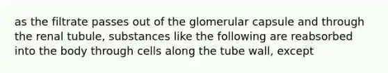 as the filtrate passes out of the glomerular capsule and through the renal tubule, substances like the following are reabsorbed into the body through cells along the tube wall, except