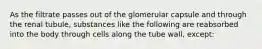 As the filtrate passes out of the glomerular capsule and through the renal tubule, substances like the following are reabsorbed into the body through cells along the tube wall, except: