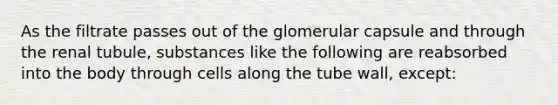 As the filtrate passes out of the glomerular capsule and through the renal tubule, substances like the following are reabsorbed into the body through cells along the tube wall, except: