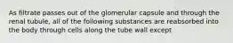 As filtrate passes out of the glomerular capsule and through the renal tubule, all of the following substances are reabsorbed into the body through cells along the tube wall except