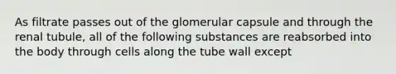 As filtrate passes out of the glomerular capsule and through the renal tubule, all of the following substances are reabsorbed into the body through cells along the tube wall except