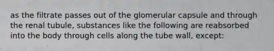 as the filtrate passes out of the glomerular capsule and through the renal tubule, substances like the following are reabsorbed into the body through cells along the tube wall, except: