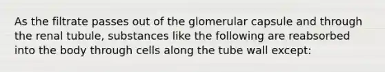 As the filtrate passes out of the glomerular capsule and through the renal tubule, substances like the following are reabsorbed into the body through cells along the tube wall except: