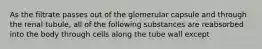 As the filtrate passes out of the glomerular capsule and through the renal tubule, all of the following substances are reabsorbed into the body through cells along the tube wall except