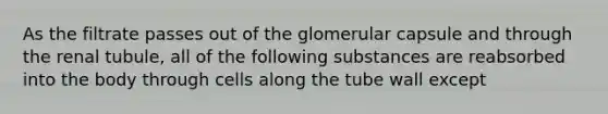 As the filtrate passes out of the glomerular capsule and through the renal tubule, all of the following substances are reabsorbed into the body through cells along the tube wall except