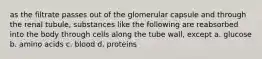 as the filtrate passes out of the glomerular capsule and through the renal tubule, substances like the following are reabsorbed into the body through cells along the tube wall, except a. glucose b. amino acids c. blood d. proteins