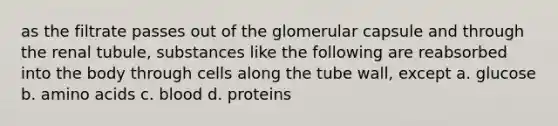 as the filtrate passes out of the glomerular capsule and through the renal tubule, substances like the following are reabsorbed into the body through cells along the tube wall, except a. glucose b. amino acids c. blood d. proteins