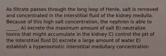 As filtrate passes through the long loop of Henle, salt is removed and concentrated in the interstitial fluid of the kidney medulla. Because of this high salt concentration, the nephron is able to _____. A) excrete the maximum amount of salt B) neutralize toxins that might accumulate in the kidney C) control the pH of the interstitial fluid D) excrete a large amount of water E) establish a hyperosmotic interstitial medullary concentration