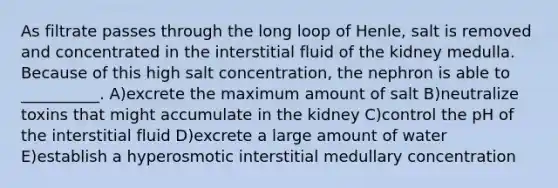 As filtrate passes through the long loop of Henle, salt is removed and concentrated in the interstitial fluid of the kidney medulla. Because of this high salt concentration, the nephron is able to __________. A)excrete the maximum amount of salt B)neutralize toxins that might accumulate in the kidney C)control the pH of the interstitial fluid D)excrete a large amount of water E)establish a hyperosmotic interstitial medullary concentration