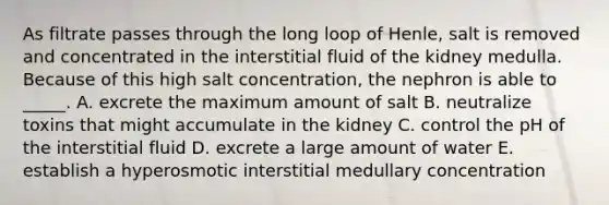 As filtrate passes through the long loop of Henle, salt is removed and concentrated in the interstitial fluid of the kidney medulla. Because of this high salt concentration, the nephron is able to _____. A. excrete the maximum amount of salt B. neutralize toxins that might accumulate in the kidney C. control the pH of the interstitial fluid D. excrete a large amount of water E. establish a hyperosmotic interstitial medullary concentration