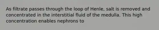 As filtrate passes through the loop of Henle, salt is removed and concentrated in the interstitial fluid of the medulla. This high concentration enables nephrons to