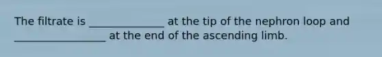 The filtrate is ______________ at the tip of the nephron loop and _________________ at the end of the ascending limb.