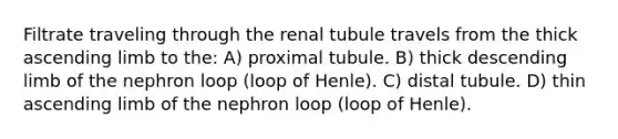 Filtrate traveling through the renal tubule travels from the thick ascending limb to the: A) proximal tubule. B) thick descending limb of the nephron loop (loop of Henle). C) distal tubule. D) thin ascending limb of the nephron loop (loop of Henle).